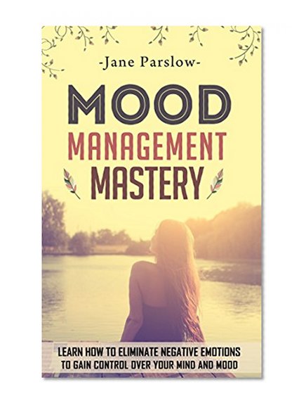 Mood Management Mastery: Learn How To Eliminate Negative Emotions To Gain Control Over Your Mind And Mood (Mood Therapy, Mood Swings, Stress Management, ... Coaching, Happy For No Reason, Meditation)