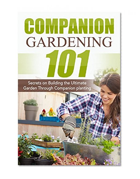 Companion Gardening 101: Secrets on Building the Ultimate Garden Through Companion Planting (Companion Gardening, Urban Gardening, Vertical Gardening, ... Love Tomatoes, Successful Gardening)