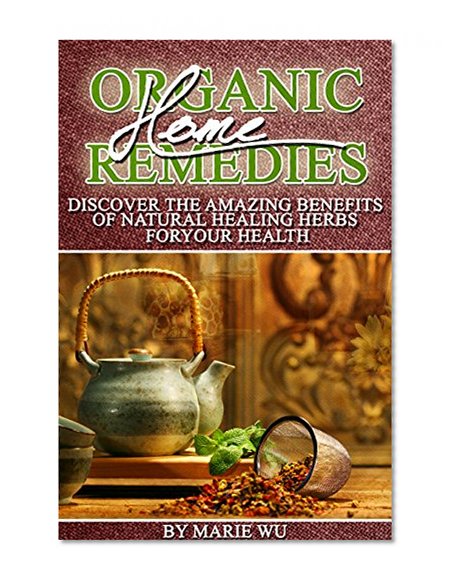 Organic Home Remedies: Discover The Amazing Benefits of Natural Healing Herbs For Your Health