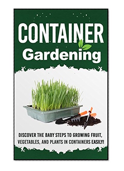 Container Gardening -  Discover The Baby Steps To Growing Fruit, Vegetables, And Plants In Containers Easily! (Quick And Easy Guide To  Organic Container ... Gardening, Container Herb Gardening Book 6)