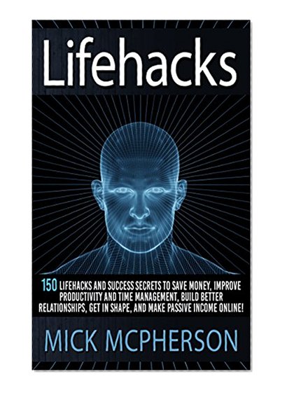 Lifehacks: 150 Lifehacks And Success Secrets To Save Money, Improve Productivity And Time Management, Build Better Relationships, Get In Shape, And Make ... Communication Skills, Self Confidence)