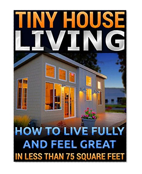 Tiny House Living.  How To Live Fully and Feel Great In Less than 75 Square Feet: (tiny house,  tiny homes,  small house, small house living,  small space ...  tiny house ebook, tiny house living book,)