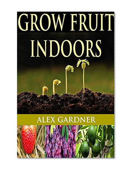 Grow Fruit Indoors: The Complete Guide To Growing Fruit Indoors (Grow Fruit Trees - Urban Gardening - Homesteading Survival - Grow Fruit - Square Foot Gardening - Mini Farming)