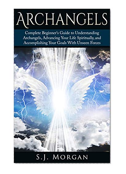 Archangels: Complete Beginner's Guide to Understanding Archangels, Advancing Your Life Spiritually, and Accomplishing Your Goals With Unseen Forces (Archangles,Angels, Spirit Guides, Spirituality)