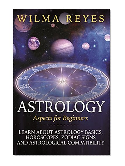Astrology Aspects For Beginners: Learn About Astrology Basics, Horoscopes, Zodiac Signs and Astrological Compatibility