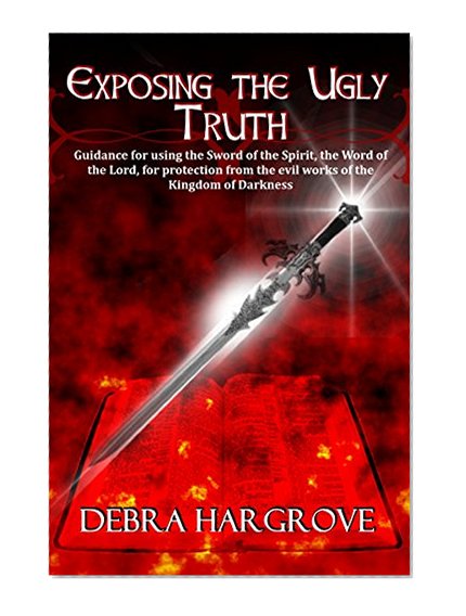 Exposing the Ugly Truth: Guidance for using the Sword of the Spirit, the Word of the Lord, for protection from the evil works of the Kingdom of Darkness