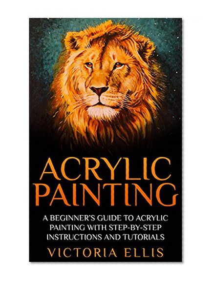 Acrylic Painting: A Beginner's Guide To Acrylic Painting With Step-By-Step Instructions And Tutorials - Includes Abstract, Landscape And Portrait Painting ... To Paint, Acrylic Painting for Beginners)