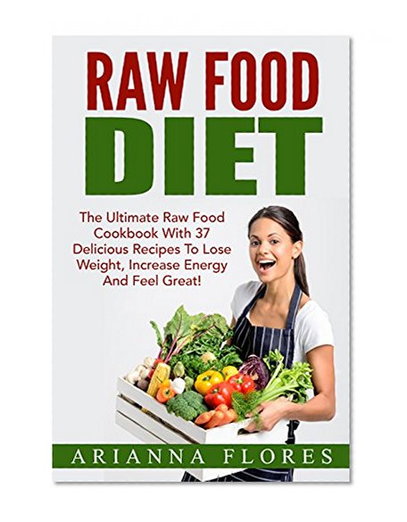 Raw Food Diet: The Ultimate Raw Food Cookbook With 37 Delicious Recipes To Lose Weight, Increase Energy And Feel Great! (Raw Food Recipes, Raw Food Made Easy, Raw Food Diet For Beginners)
