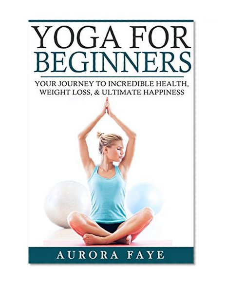 Yoga: For Beginners - Your Journey To Incredible Health, Weight Loss, and Ultimate Happiness (Yoga for Beginners, Yoga Positions, Meditation for Beginners, ... Beginners, Chakras for Beginners, Mobility)