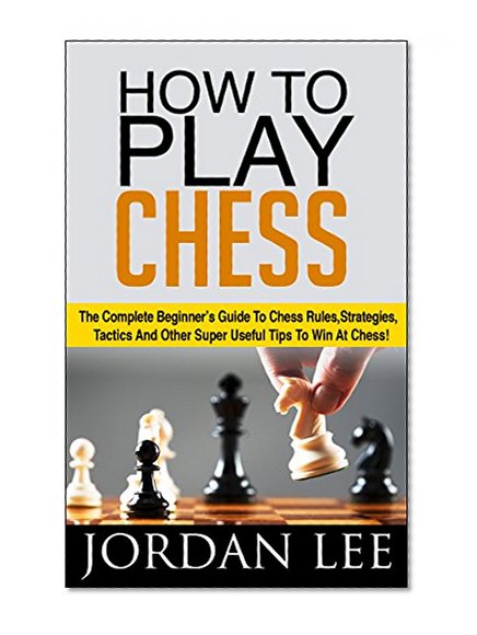 How To Play Chess: The Complete Beginner's Guide To Chess Rules, Strategies, Tactics And Other Super Useful Tips To Win At Chess! (Chess Tactics, Chess Openings, Chess Strategy)