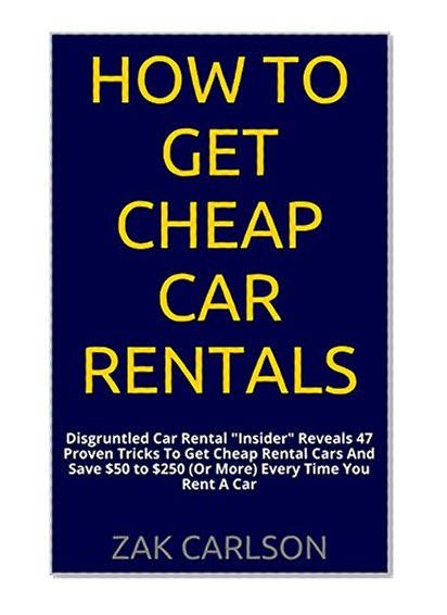 How To Get Cheap Car Rentals: Disgruntled Car Rental "Insider" Reveals 47 Proven Tricks To Get Cheap Rental Cars And Save $50 to $250 (Or More) Every Time You Rent A Car
