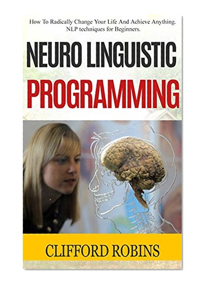 Neuro Linguistic Programming: How To Radically Change Your Life And Achieve Anything. NLP techniques for Beginners (Neuro Linguistic Programming, NLP Guide, NLP Techniques, Wealth, Confidence, Love)