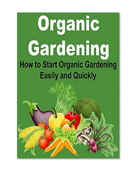 Organic Gardening: How to Start Organic Gardening Easily and Quickly: (Gardening, Organic,Gardening Tips, Herbs, Organic Gardener, Herbal Gardening, Gardening Manual)