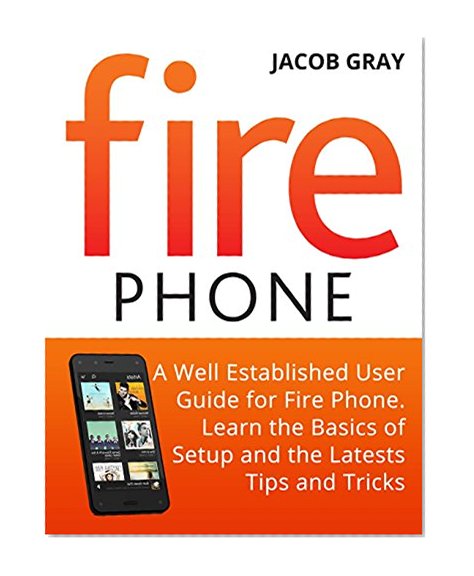 Fire Phone: A Well Established User Guide for Fire Phone. Learn the Basics of Setup and the Latest Tips and Tricks (Fire Phone Books, Amazon Fire Phone, Fire Phone Unlocked)