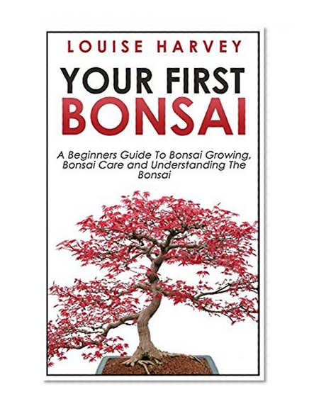 Your First Bonsai: A Beginners Guide To Bonsai Growing, Bonsai Care and Understanding The Bonsai (The Art of Bonsai, Bonsai Care, Bonsai Watering, Bonsai Growing, Bonsai Tree, Bonsai Gardening)