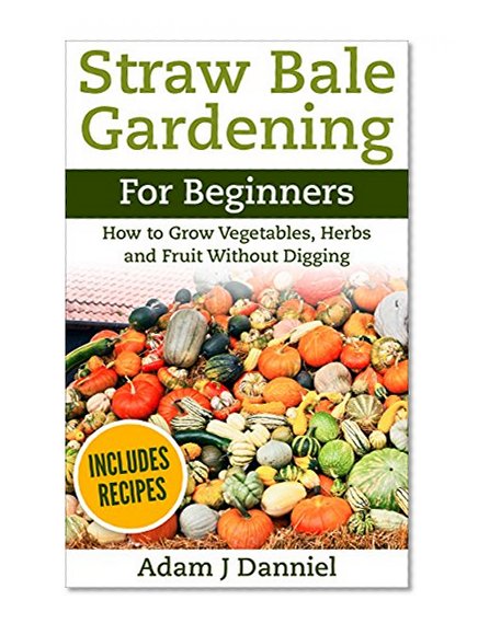 Straw Bale Gardening: How to Grow Vegetables, Herbs and Fruit Without Digging For Beginners (Straw Bale Gardening, Gardening, Urban Gardening Book 1)
