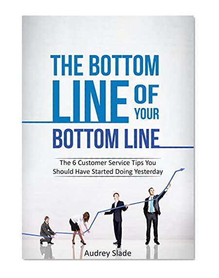 The Bottom Line of Your Bottom Line: The 6 Customer Service Tips You Should Have Started Doing Yesterday