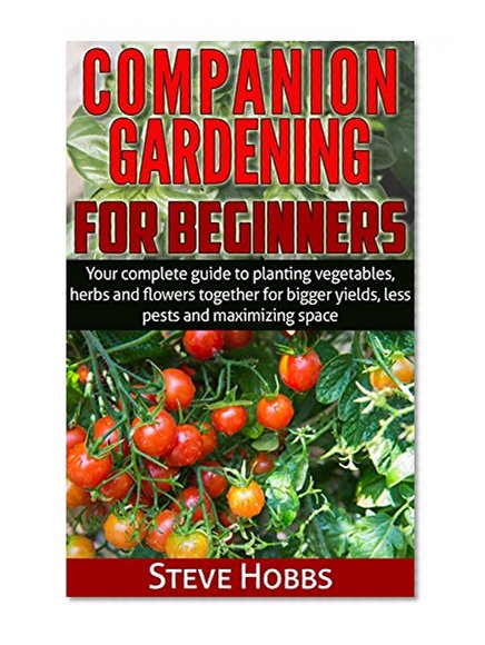 Companion Gardening for Beginners: Your complete guide to planting vegetables, herbs and flowers together for bigger yields, less pests and maximizing space. (Hobbs' Home and Gardening Series Book 2)