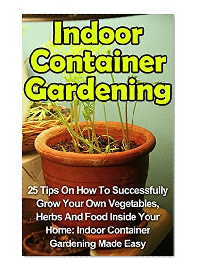 Indoor Container Gardening: 25 Tips On How To Successfully Grow Your Own Vegetables, Herbs And Food Inside Your Home: Indoor Container Gardening Made Easy ... Indoor Container Gardening Books,)