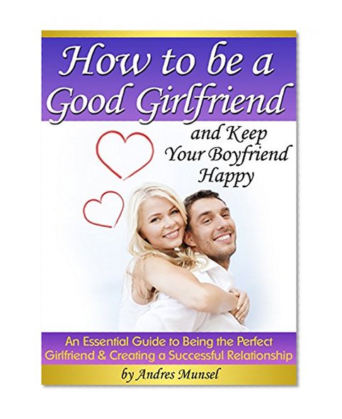 How to Be a Good Girlfriend and Keep Your Boyfriend Happy: An Essential Guide to Being the Perfect Girlfriend and Creating a Successful Relationship