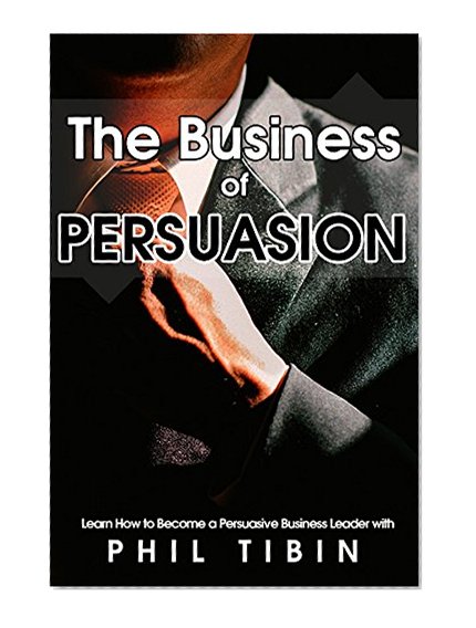 Persuasion:  The Business of Persuasion - Learn to become a persuasive leader and get what you want!: The power of persuasion is at your fingertips