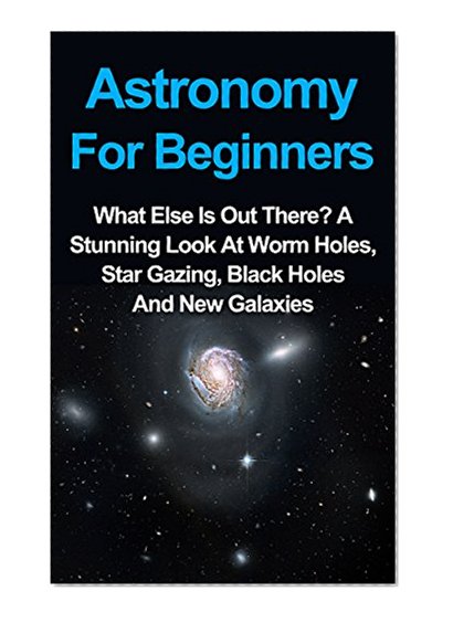 Astronomy For Beginners: What Else Is Out There? A Stunning Look At Worm Holes, Star Gazing, Black Holes And New Galaxies (Astronomy For Beginners Series) ... Astronomy For Kids, Astronomy Books,)