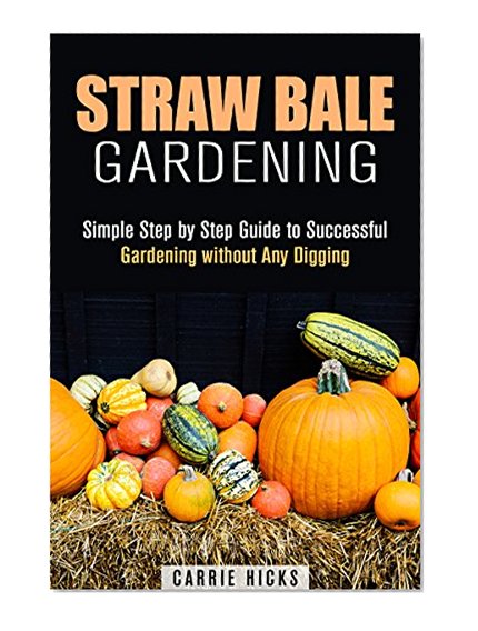 Straw Bale Gardening: Simple Step by Step Guide to Successful Gardening without Any Digging (Backyard Farming and Homesteading)