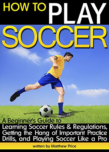 How to Play Soccer: A Beginner's Guide to Learning Soccer Rules and Regulations, Getting the Hang of Important Practice Drills, and Playing Soccer Like a Pro