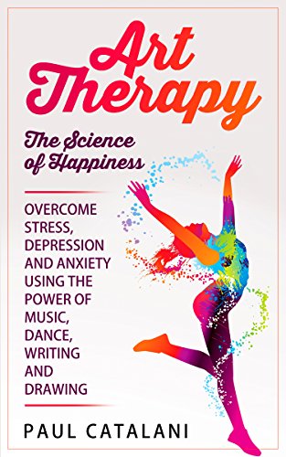 Art Therapy - The Science of Happiness: Overcome Stress, Depression and Anxiety Using The Power of Music, Dance, Writing and Drawing