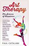 Art Therapy - The Science of Happiness: Overcome Stress, Depression and Anxiety Using The Power of Music, Dance, Writing and Drawing