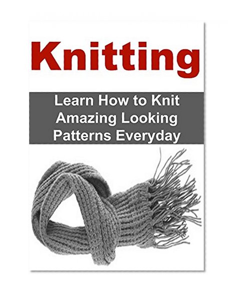 Knitting: Learn How to Knit Amazing Looking Patterns Everyday: Knitting, Knitting for Beginners, Knitting Patterns, Knitting Projects,Knitting Guide