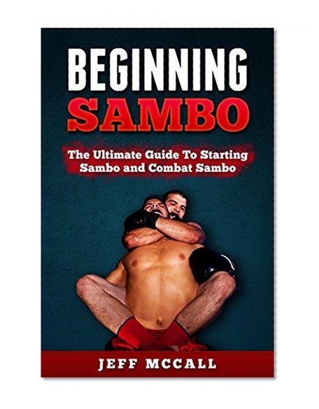 Sambo: Beginning Sambo: The Ultimate Guide To Starting Sambo and Combat Sambo (MMA, Submission Grappling, BJJ, Judo, Wrestling, Sambo, Mixed Martial Arts)