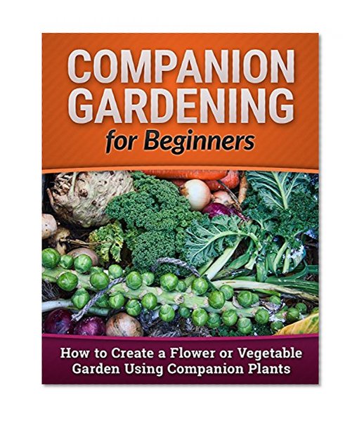 Companion Gardening for Beginners: How to Create a Flower or Vegetable Garden Using Companion Plants (Homesteading, Backyard Gardening, Vertical Gardening Book 1)