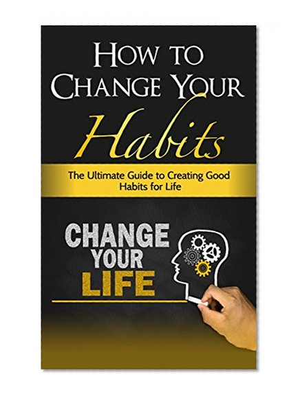 How To Change Your Habits - The Ultimate Guide To Creating Good Habits For Life (Habits Of Successful People, Forming Habits)