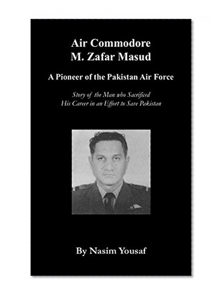 Air Commodore M. Zafar Masud: A Pioneer of the Pakistan Air Force: Story of the Man who Sacrificed His Career in an Effort to Save Pakistan