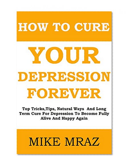 How To Cure Your Depression....  Forever: Top Tricks,Tips, Natural Ways  And Long Term Cure For Depression To Become Fully Alive And Happy Again