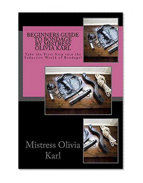 Beginners Guide to Bondage by Mistress Olivia Karl: Begin Your Journey Into the World of Bondage!