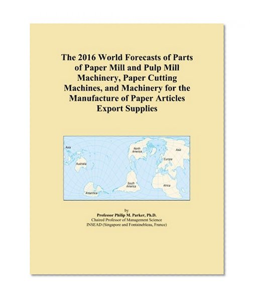 The 2016 World Forecasts of Parts of Paper Mill and Pulp Mill Machinery, Paper Cutting Machines, and Machinery for the Manufacture of Paper Articles Export Supplies