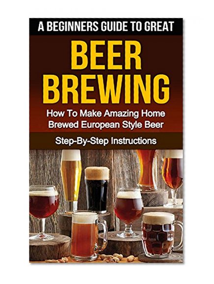 BEER: A Beginners Guide To Great Beer Brewing: How To Make Amazing Home Brewed European Style Beer At Home Step-By-Step (Beer, Beer Making, Beer Tasting, Beer Brewing, How To Make Beer Book 1)