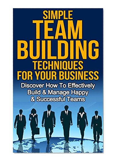 Team Building: Simple Team Building Techniques For Your Business: Discover How To Effectively Build & Manage Happy & Successful Teams (Entrepreneur, Small ... Team Management, Group Learning Book 1)