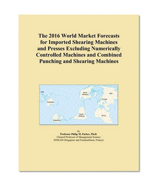 The 2016 World Market Forecasts for Imported Shearing Machines and Presses Excluding Numerically Controlled Machines and Combined Punching and Shearing Machines