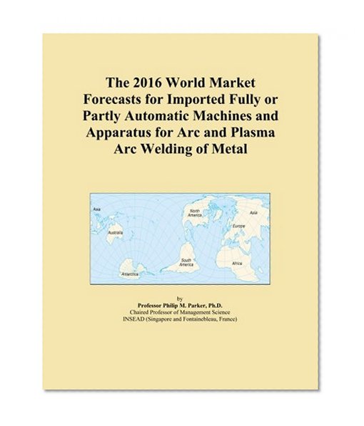 The 2016 World Market Forecasts for Imported Fully or Partly Automatic Machines and Apparatus for Arc and Plasma Arc Welding of Metal