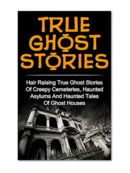 True Ghost Stories: Hair Raising True Ghost Stories Of Creepy Cemeteries, Haunted Asylums And Haunted Tales Of Ghost Houses! (True Paranormal, Haunted ... Stories And Hauntings, True Ghost Stories)