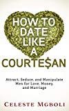 How To Date Like a Courtesan: Attract, Seduce, and Manipulate Men for Love, Money, and Marriage