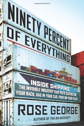 Ninety Percent of Everything: Inside Shipping, the Invisible Industry That Puts Clothes on Your Back, Gas in Your Car, and Food on Your Plate 1st American Editi edition by George, Rose (2013) Hardcover