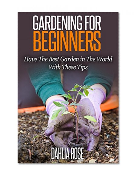Gardening  For  Beginners.: Have The Best Garden in The World With These Tips. (Garden,Garden Ideas,Small Garden Ideas,Home Garden,House and Garden,Modern Garden Design,Flower Garden.)