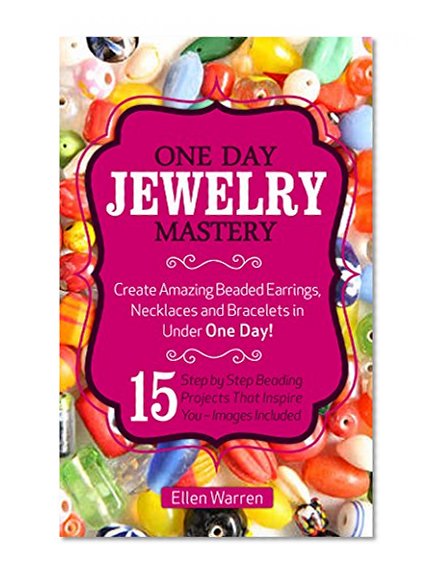 Beading: One Day Jewelry Mastery: Create Amazing Beaded Earrings, Necklaces and Bracelets in Under 1 Day! 15 Step by Step Beading Projects That Inspire You - Images Included