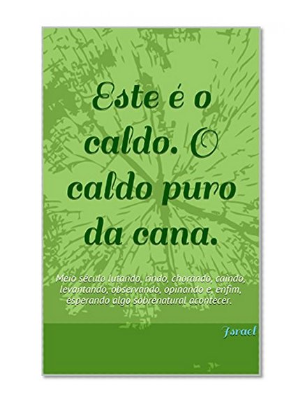 Este Ã© o caldo. O caldo puro da cana.: Meio sÃ©culo lutando, rindo, chorando, caindo, levantando, observando, opinando e, enfim, esperando algo sobrenatural acontecer. (Portuguese Edition)