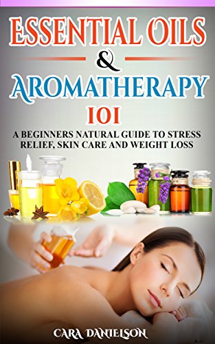 Essential Oils And Aromatherapy 101: A Beginner's Guide to Stress Relief, Skin Care and Weight Loss: A Beginner's Natural Guide to Happiness, Stress Relief, Skin Care and Weight Loss
