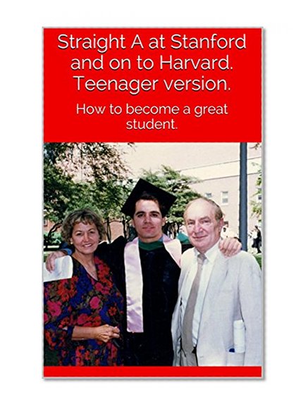Straight A at Stanford and on to Harvard. Teenager version.: How to become a great student.